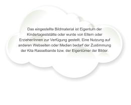 Das eingestellte Bildmaterial ist Eigentum der Kindertageststtte oder wurde von Eltern oder Erzieher/innen zur Verfgung gestellt. Eine Nutzung auf anderen Webseiten oder Medien bedarf der Zustimmung der Kita Rasselbande bzw. der Eigentmer der Bilder.