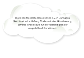 Die Kindertagest�tte Rasselbande e.V. in Dormagen �bernimmt keine Haftung f�r die zeitnahe Aktualisierung, korrekte Inhalte sowie f�r die Vollst�ndigkeit der eingestellten Infomationen.